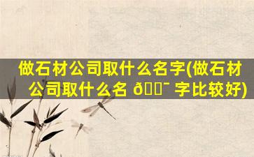 做石材公司取什么名字(做石材公司取什么名 🐯 字比较好)